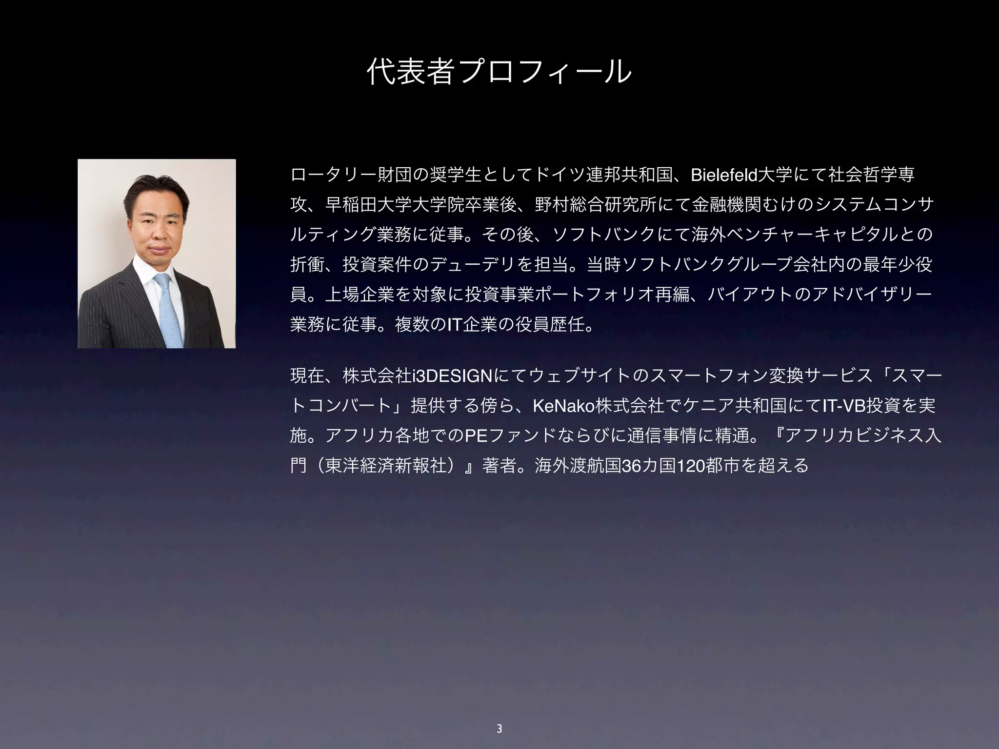 代表者プロフィール


ロータリー財団の奨学生としてドイツ連邦共和国、Bielefeld大学にて社会哲学専
攻、早稲田大学大学院卒業後、野村総合研究所にて金融機関むけのシステムコンサ
ルティング業務に従事。その後、ソフトバンクにて海外ベンチャーキャピタルとの
折衝、投資案件のデューデリを担当。当時ソフトバンクグループ会社内の最年少役
員。上場企業を対象に投資事業ポートフォリオ再編、バイアウトのアドバイザリー
業務に従事。複数のIT企業の役員歴任。

現在、株式会社i3DESIGNにてウェブサイトのスマートフォン変換サービス「スマー
トコンバート」提供する傍ら、KeNako株式会社でケニア共和国にてIT-VB投資を実
施。アフリカ各地でのPEファンドならびに通信事情に精通。『アフリカビジネス入
門（東洋経済新報社）』著者。海外渡航国36カ国120都市を超える




             3
 