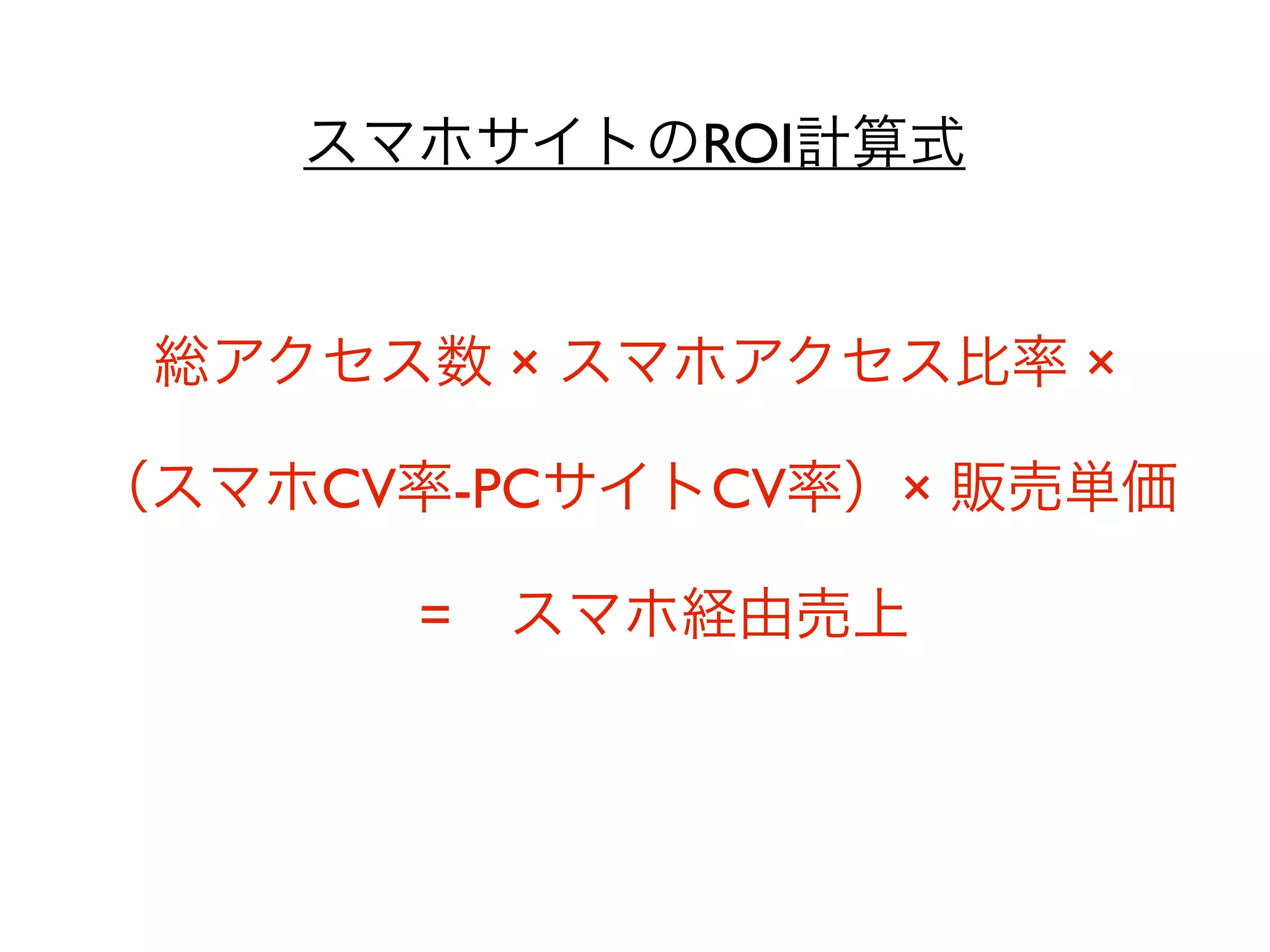 スマホサイトのROI計算式


 総アクセス数 × スマホアクセス比率 ×

（スマホCV率-PCサイトCV率）× 販売単価

      = スマホ経由売上
 