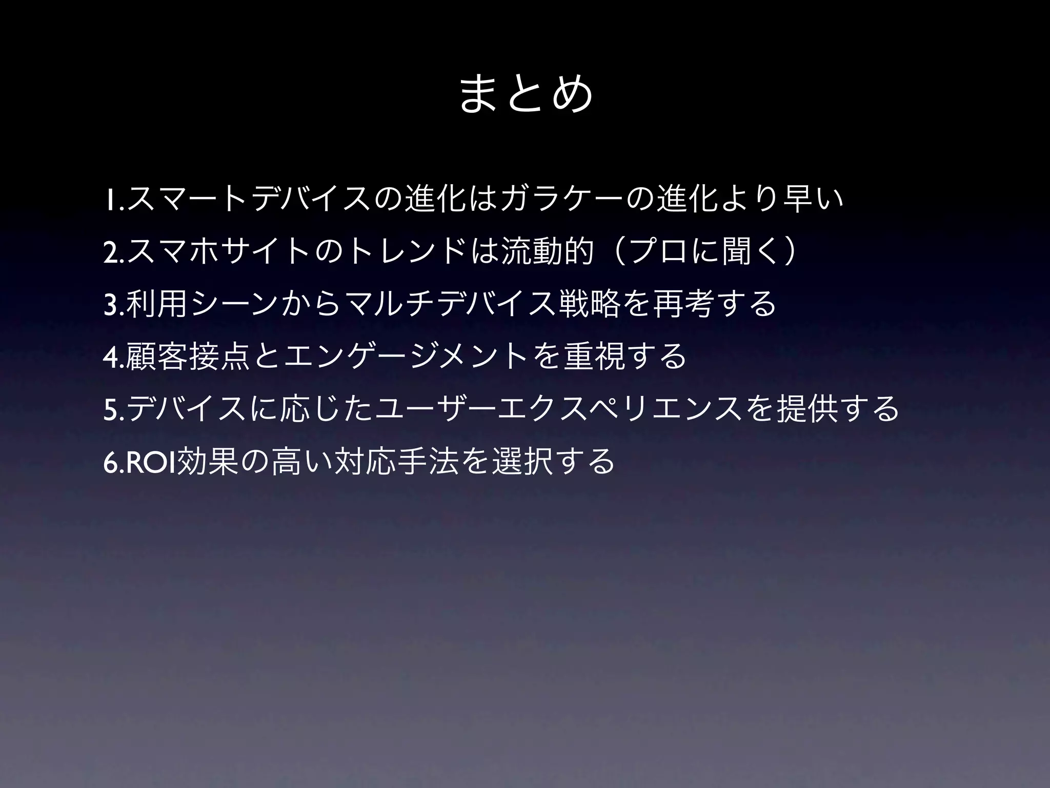 まとめ

1.スマートデバイスの進化はガラケーの進化より早い
2.スマホサイトのトレンドは流動的（プロに聞く）
3.利用シーンからマルチデバイス戦略を再考する
4.顧客接点とエンゲージメントを重視する
5.デバイスに応じたユーザーエクスペリエンスを提供する
6.ROI効果の高い対応手法を選択する
 