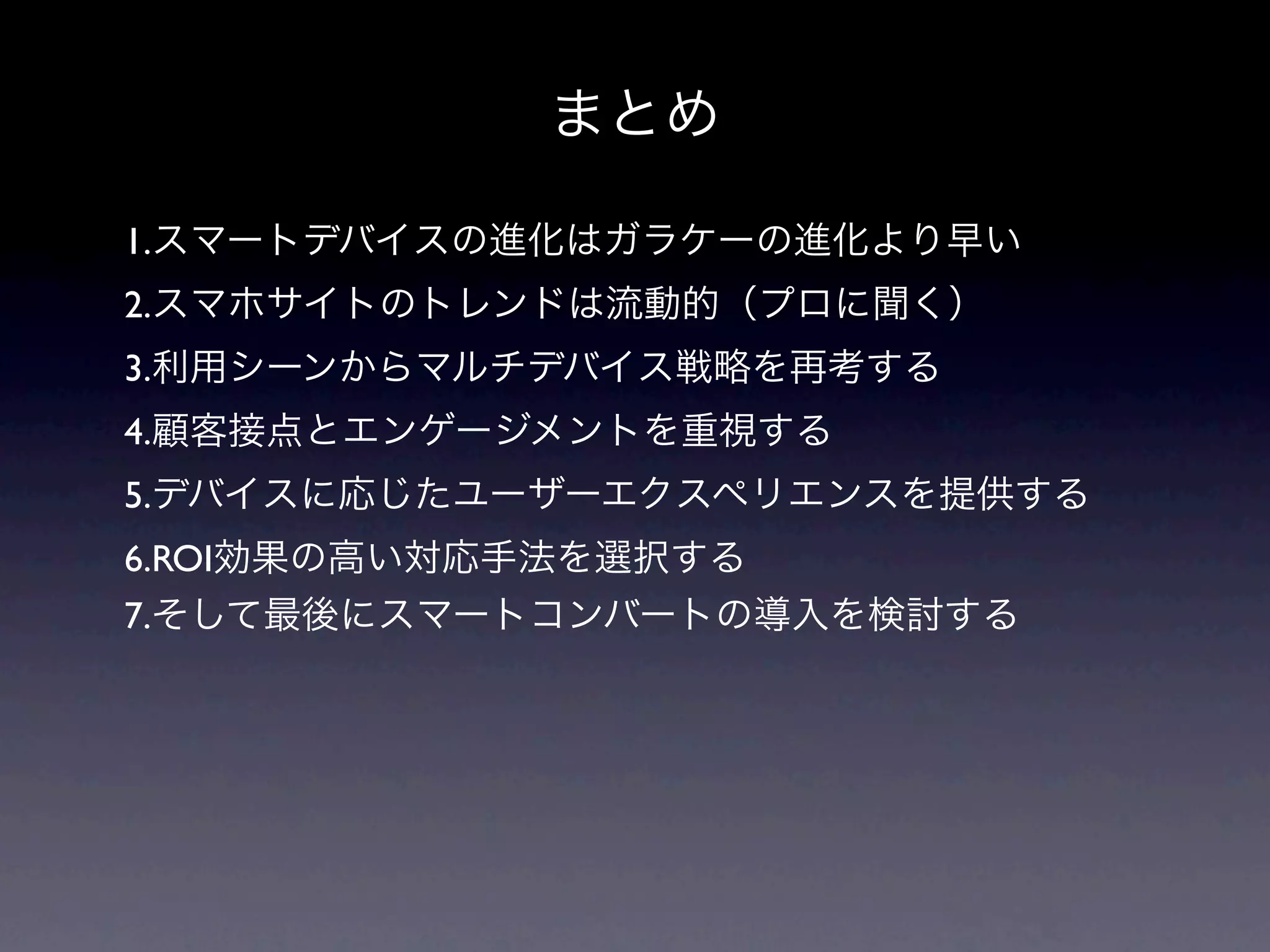 まとめ

1.スマートデバイスの進化はガラケーの進化より早い
2.スマホサイトのトレンドは流動的（プロに聞く）
3.利用シーンからマルチデバイス戦略を再考する
4.顧客接点とエンゲージメントを重視する
5.デバイスに応じたユーザーエクスペリエンスを提供する
6.ROI効果の高い対応手法を選択する
7.そして最後にスマートコンバートの導入を検討する
 