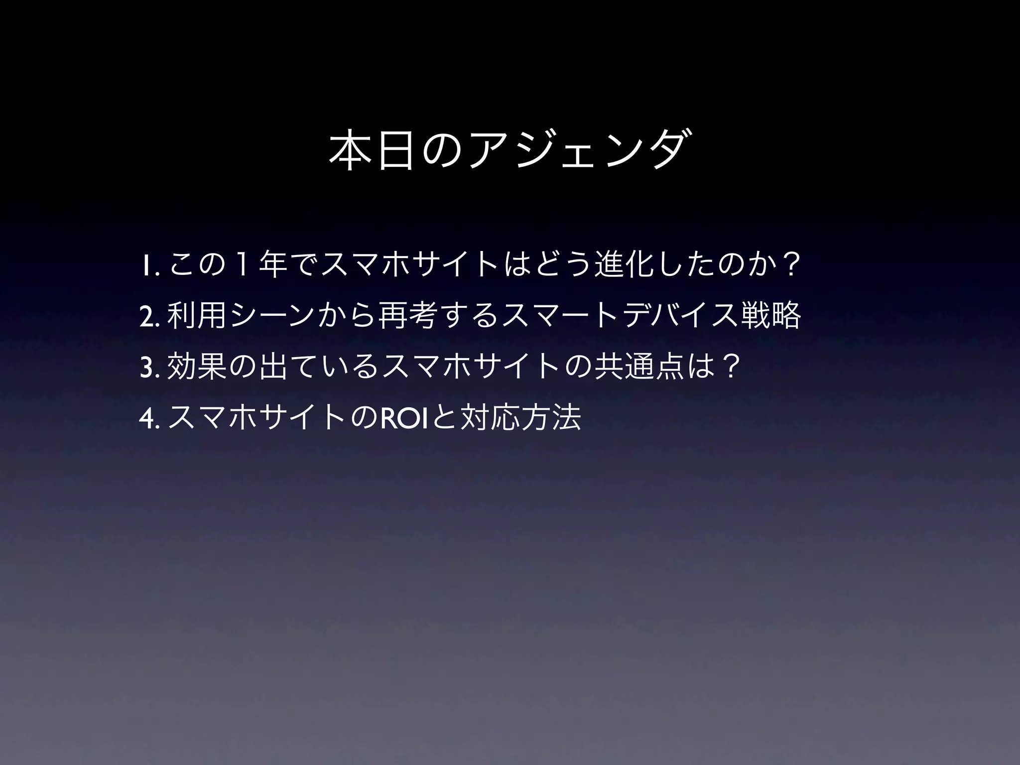 本日のアジェンダ

1. この１年でスマホサイトはどう進化したのか？
2. 利用シーンから再考するスマートデバイス戦略
3. 効果の出ているスマホサイトの共通点は？
4. スマホサイトのROIと対応方法
 