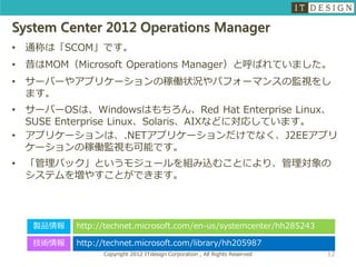 System Center 2012 Operations Manager
•   通称は「SCOM」です。
•   昔はMOM（Microsoft Operations Manager）と呼ばれていました。
•   サーバーやアプリケーションの稼働状況やパフォーマンスの監視をし
    ます。
•   サーバーOSは、Windowsはもちろん、Red Hat Enterprise Linux、
    SUSE Enterprise Linux、Solaris、AIXなどに対応しています。
•   アプリケーションは、.NETアプリケーションだけでなく、J2EEアプリ
    ケーションの稼働監視も可能です。
•   「管理パック」というモジュールを組み込むことにより、管理対象の
    システムを増やすことができます。




     製品情報   http://technet.microsoft.com/en-us/systemcenter/hh285243

     技術情報   http://technet.microsoft.com/library/hh205987
                  Copyright 2012 ITdesign Corporation , All Rights Reserved   12
 