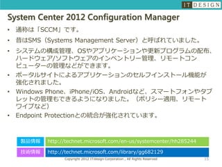 System Center 2012 Configuration Manager
•   通称は「SCCM」です。
•   昔はSMS（Systems Management Server）と呼ばれていました。
•   システムの構成管理、OSやアプリケーションや更新プログラムの配布、
    ハードウェア/ソフトウェアのインベントリー管理、リモートコン
    ピューターの管理などができます。
•   ポータルサイトによるアプリケーションのセルフインストール機能が
    強化されました。
•   Windows Phone、iPhone/iOS、Androidなど、スマートフォンやタブ
    レットの管理もできるようになりました。（ポリシー適用、リモート
    ワイプなど）
•   Endpoint Protectionとの統合が強化されています。



     製品情報   http://technet.microsoft.com/en-us/systemcenter/hh285244

     技術情報   http://technet.microsoft.com/library/gg682129
                  Copyright 2012 ITdesign Corporation , All Rights Reserved   15
 