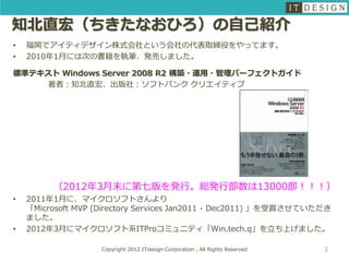 知北直宏（ちきたなおひろ）の自己紹介
•   福岡でアイティデザイン株式会社という会社の代表取締役をやってます。
•   2010年1月には次の書籍を執筆、発売しました。

標準テキスト Windows Server 2008 R2 構築・運用・管理パーフェクトガイド
    著者：知北直宏、出版社：ソフトバンク クリエイティブ




         （2012年3月末に第七版を発行。総発行部数は13000部！！！）
•   2011年1月に、マイクロソフトさんより
    「Microsoft MVP (Directory Services Jan2011 - Dec2011) 」を受賞させていただき
    ました。
•   2012年3月にマイクロソフト系ITProコミュニティ「Win.tech.q」を立ち上げました。

                    Copyright 2012 ITdesign Corporation , All Rights Reserved   2
 