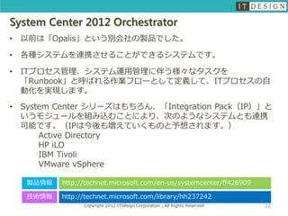 System Center 2012 Orchestrator
•   以前は「Opalis」という別会社の製品でした。

•   各種システムを連携させることができるシステムです。

•   ITプロセス管理、システム運用管理に伴う様々なタスクを
    「Runbook」と呼ばれる作業フローとして定義して、ITプロセスの自
    動化を実現します。
•   System Center シリーズはもちろん、「Integration Pack（IP）」と
    いうモジュールを組み込むことにより、次のようなシステムとも連携
    可能です。（IPは今後も増えていくものと予想されます。）
        Active Directory
        HP iLO
        IBM Tivoli
        VMware vSphere

     製品情報   http://technet.microsoft.com/en-us/systemcenter/ff426909

     技術情報   http://technet.microsoft.com/library/hh237242
                  Copyright 2012 ITdesign Corporation , All Rights Reserved   22
 