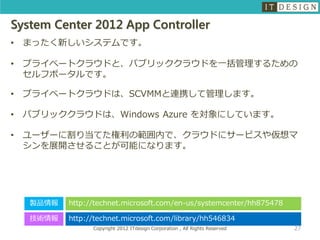 System Center 2012 App Controller
•   まったく新しいシステムです。

•   プライベートクラウドと、パブリッククラウドを一括管理するための
    セルフポータルです。

•   プライベートクラウドは、SCVMMと連携して管理します。

•   パブリッククラウドは、Windows Azure を対象にしています。

•   ユーザーに割り当てた権利の範囲内で、クラウドにサービスや仮想マ
    シンを展開させることが可能になります。




    製品情報   http://technet.microsoft.com/en-us/systemcenter/hh875478

    技術情報   http://technet.microsoft.com/library/hh546834
                 Copyright 2012 ITdesign Corporation , All Rights Reserved   27
 