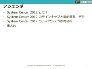 アジェンダ
•   System Center 2012 とは？
•   System Center 2012 のラインナップと機能概要、デモ
•   System Center 2012 のライセンスや参考価格
•   まとめ




            Copyright 2012 ITdesign Corporation , All Rights Reserved   3
 