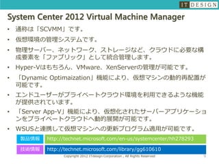 System Center 2012 Virtual Machine Manager
•   通称は「SCVMM」です。
•   仮想環境の管理システムです。
•   物理サーバー、ネットワーク、ストレージなど、クラウドに必要な構
    成要素を「ファブリック」として統合管理します。
•   Hyper-Vはもちろん、VMware、XenServerの管理が可能です。
•   「Dynamic Optimaization」機能により、仮想マシンの動的再配置が
    可能です。
•   エンドユーザーがプライベートクラウド環境を利用できるような機能
    が提供されています。
•   「Server App-V」機能により、仮想化されたサーバーアプリケーショ
    ンをプライベートクラウドへ動的展開が可能です。
•   WSUSと連携して仮想マシンへの更新プログラム適用が可能です。
     製品情報   http://technet.microsoft.com/en-us/systemcenter/hh278293

     技術情報   http://technet.microsoft.com/library/gg610610
                  Copyright 2012 ITdesign Corporation , All Rights Reserved   9
 