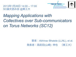 2013年1月26日 14:00 – 17:00
SC論文読み会 @東工大

Mapping Applications with
Collectives over Sub-communicators
on Torus Networks (SC12)


                    著者：Abhinav Bhatele (LLNL), et al.
                発表者：高前田(山崎) 伸也 （東工大）
 