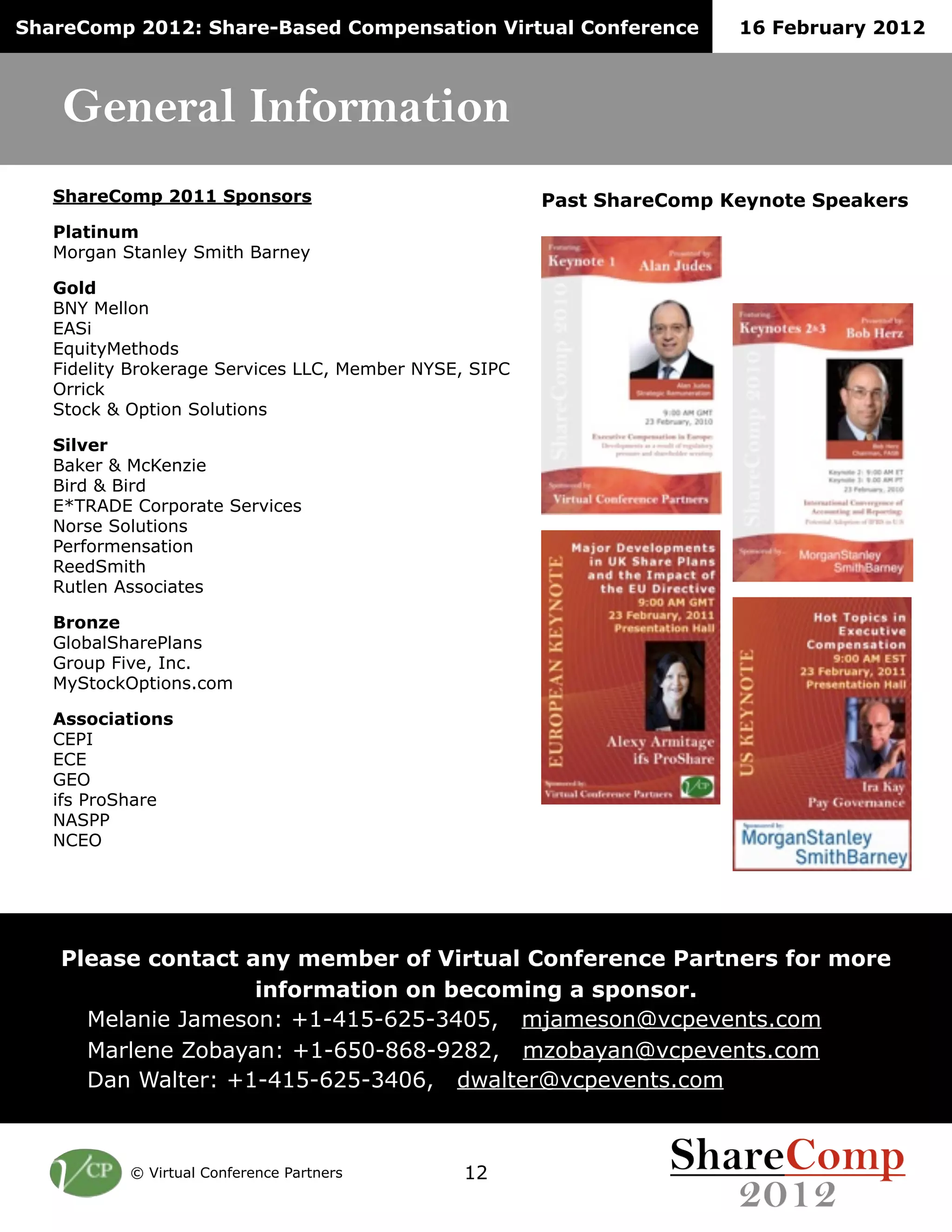ShareComp 2012: Share-Based Compensation Virtual Conference             16 February 2012



    General Information
   ShareComp 2011 Sponsors                              Past ShareComp Keynote Speakers
   Platinum
   Morgan Stanley Smith Barney

   Gold
   BNY Mellon
   EASi
   EquityMethods
   Fidelity Brokerage Services LLC, Member NYSE, SIPC
   Orrick
   Stock & Option Solutions

   Silver
   Baker & McKenzie
   Bird & Bird
   E*TRADE Corporate Services
   Norse Solutions
   Performensation
   ReedSmith
   Rutlen Associates

   Bronze
   GlobalSharePlans
   Group Five, Inc.
   MyStockOptions.com

   Associations
   CEPI
   ECE
   GEO
   ifs ProShare
   NASPP
   NCEO




   Please contact any member of Virtual Conference Partners for more
                   information on becoming a sponsor.
     Melanie Jameson: +1-415-625-3405, mjameson@vcpevents.com
     Marlene Zobayan: +1-650-868-9282, mzobayan@vcpevents.com
     Dan Walter: +1-415-625-3406, dwalter@vcpevents.com



           © Virtual Conference Partners       12
 