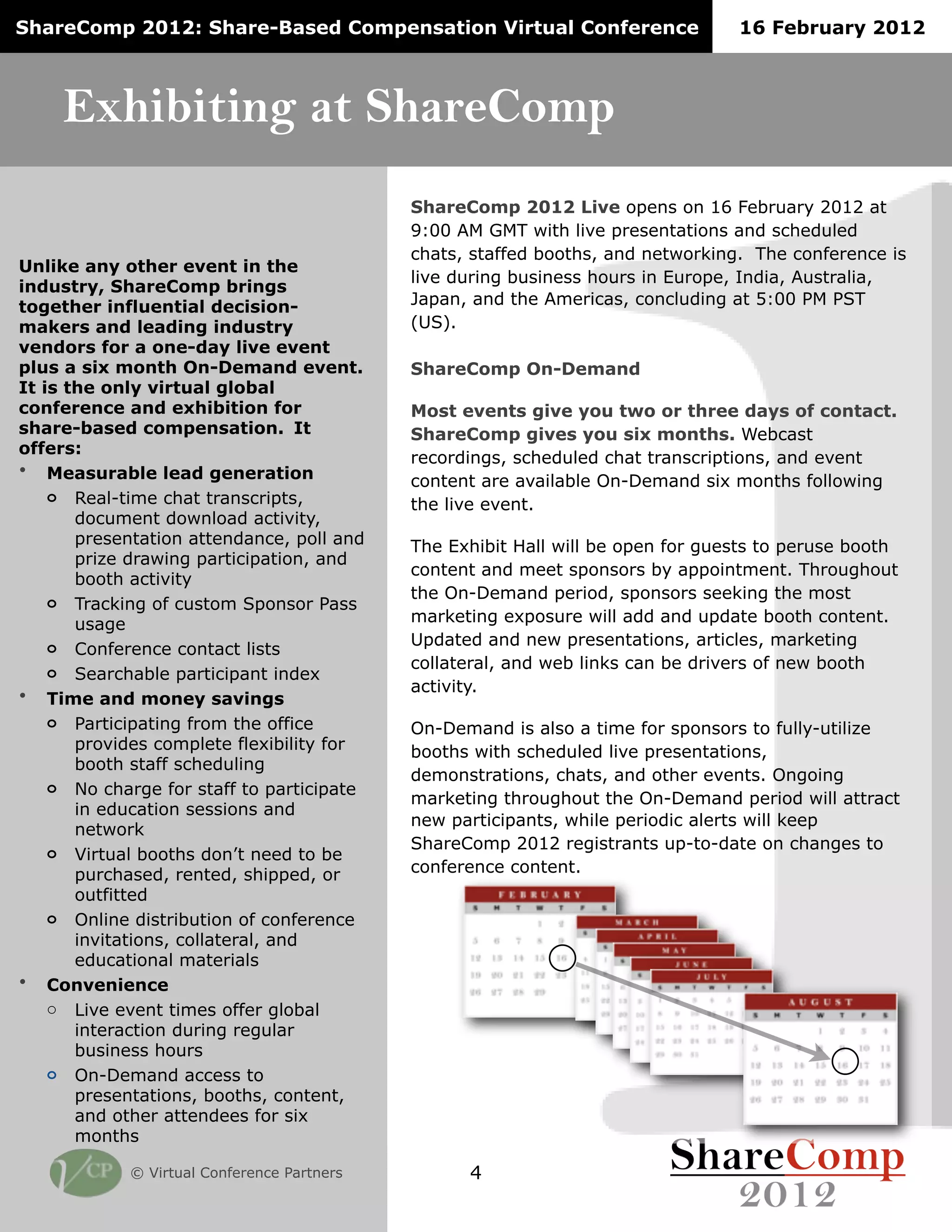ShareComp 2012: Share-Based Compensation Virtual Conference                      16 February 2012



     Exhibiting at ShareComp
                                            ShareComp 2012 Live opens on 16 February 2012 at
                                            9:00 AM GMT with live presentations and scheduled
                                            chats, staffed booths, and networking. The conference is
Unlike any other event in the
                                            live during business hours in Europe, India, Australia,
industry, ShareComp brings
together influential decision-              Japan, and the Americas, concluding at 5:00 PM PST
makers and leading industry                 (US).
vendors for a one-day live event
plus a six month On-Demand event.           ShareComp On-Demand
It is the only virtual global
conference and exhibition for               Most events give you two or three days of contact.
share-based compensation. !It               ShareComp gives you six months. Webcast
offers:
                                            recordings, scheduled chat transcriptions, and event
• Measurable lead generation
                                            content are available On-Demand six months following
    o Real-time chat transcripts,           the live event.
       document download activity,
       presentation attendance, poll and    The Exhibit Hall will be open for guests to peruse booth
       prize drawing participation, and
                                            content and meet sponsors by appointment. Throughout
       booth activity
                                            the On-Demand period, sponsors seeking the most
    o Tracking of custom Sponsor Pass
       usage                                marketing exposure will add and update booth content.
    o Conference contact lists              Updated and new presentations, articles, marketing
                                            collateral, and web links can be drivers of new booth
    o Searchable participant index
                                            activity.
• Time and money savings
    o Participating from the office         On-Demand is also a time for sponsors to fully-utilize
       provides complete flexibility for    booths with scheduled live presentations,
       booth staff scheduling
                                            demonstrations, chats, and other events. Ongoing
    o No charge for staff to participate
                                            marketing throughout the On-Demand period will attract
       in education sessions and
                                            new participants, while periodic alerts will keep
       network
                                            ShareComp 2012 registrants up-to-date on changes to
    o Virtual booths don’t need to be
       purchased, rented, shipped, or       conference content.
       outfitted
    o Online distribution of conference
       invitations, collateral, and
       educational materials
• Convenience
    o Live event times offer global
       interaction during regular
       business hours
    o On-Demand access to
       presentations, booths, content,
       and other attendees for six
       months

            © Virtual Conference Partners         4
 