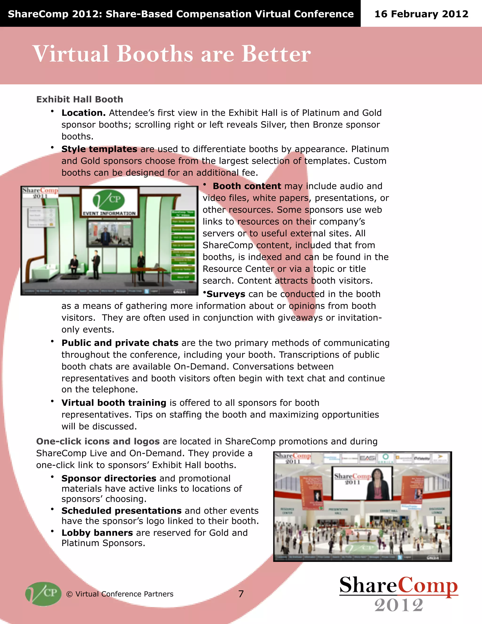 ShareComp 2012: Share-Based Compensation Virtual Conference                       16 February 2012



    Virtual Booths are Better
    Exhibit Hall Booth
      • Location. Attendee’s first view in the Exhibit Hall is of Platinum and Gold
         sponsor booths; scrolling right or left reveals Silver, then Bronze sponsor
         booths.
      • Style templates are used to differentiate booths by appearance. Platinum
         and Gold sponsors choose from the largest selection of templates. Custom
         booths can be designed for an additional fee.
                                          • Booth content may include audio and
                                          video files, white papers, presentations, or
                                          other resources. Some sponsors use web
                                          links to resources on their company’s
                                          servers or to useful external sites. All
                                          ShareComp content, included that from
                                          booths, is indexed and can be found in the
                                          Resource Center or via a topic or title
                                          search. Content attracts booth visitors.
                                          •Surveys can be conducted in the booth
         as a means of gathering more information about or opinions from booth
         visitors. They are often used in conjunction with giveaways or invitation-
         only events.
       • Public and private chats are the two primary methods of communicating
         throughout the conference, including your booth. Transcriptions of public
         booth chats are available On-Demand. Conversations between
         representatives and booth visitors often begin with text chat and continue
         on the telephone.
       • Virtual booth training is offered to all sponsors for booth
         representatives. Tips on staffing the booth and maximizing opportunities
         will be discussed.
    One-click icons and logos are located in ShareComp promotions and during
    ShareComp Live and On-Demand. They provide a
    one-click link to sponsors’ Exhibit Hall booths.
       • Sponsor directories and promotional
         materials have active links to locations of
         sponsors’ choosing.
       • Scheduled presentations and other events
         have the sponsor’s logo linked to their booth.
       • Lobby banners are reserved for Gold and
         Platinum Sponsors.




          © Virtual Conference Partners           7
 