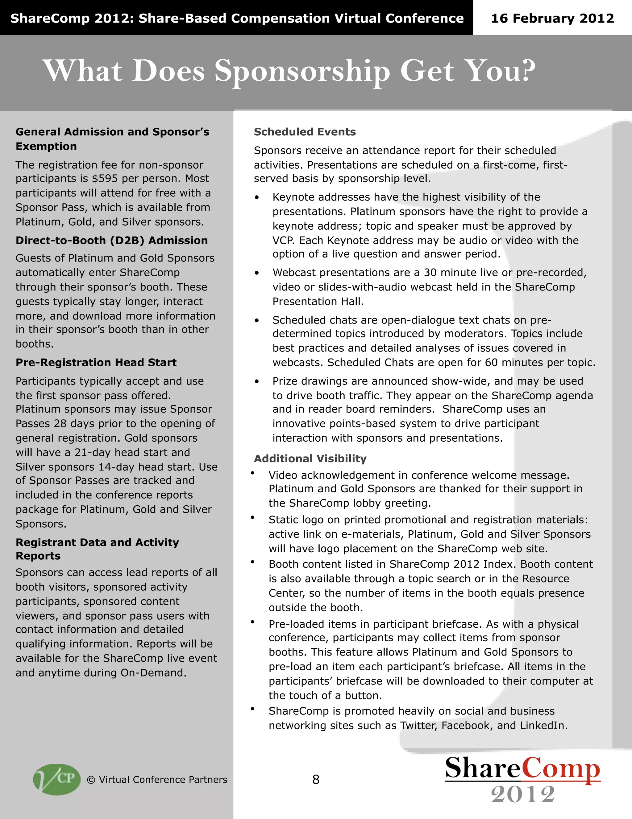 ShareComp 2012: Share-Based Compensation Virtual Conference                                  16 February 2012



     What Does Sponsorship Get You?
General Admission and Sponsor’s               Scheduled Events
Exemption                                     Sponsors receive an attendance report for their scheduled
The registration fee for non-sponsor          activities. Presentations are scheduled on a first-come, first-
participants is $595 per person. Most         served basis by sponsorship level.
participants will attend for free with a      •   Keynote addresses have the highest visibility of the
Sponsor Pass, which is available from             presentations. Platinum sponsors have the right to provide a
Platinum, Gold, and Silver sponsors.              keynote address; topic and speaker must be approved by
Direct-to-Booth (D2B) Admission                   VCP. Each Keynote address may be audio or video with the
Guests of Platinum and Gold Sponsors              option of a live question and answer period.
automatically enter ShareComp                 •   Webcast presentations are a 30 minute live or pre-recorded,
through their sponsor’s booth. These              video or slides-with-audio webcast held in the ShareComp
guests typically stay longer, interact            Presentation Hall.
more, and download more information           •   Scheduled chats are open-dialogue text chats on pre-
in their sponsor’s booth than in other            determined topics introduced by moderators. Topics include
booths.                                           best practices and detailed analyses of issues covered in
Pre-Registration Head Start                       webcasts. Scheduled Chats are open for 60 minutes per topic.
Participants typically accept and use         •   Prize drawings are announced show-wide, and may be used
the first sponsor pass offered.                   to drive booth traffic. They appear on the ShareComp agenda
Platinum sponsors may issue Sponsor               and in reader board reminders. ShareComp uses an
Passes 28 days prior to the opening of            innovative points-based system to drive participant
general registration. Gold sponsors               interaction with sponsors and presentations.
will have a 21-day head start and
                                              Additional Visibility
Silver sponsors 14-day head start. Use
                                              •   Video acknowledgement in conference welcome message.
of Sponsor Passes are tracked and
                                                  Platinum and Gold Sponsors are thanked for their support in
included in the conference reports
                                                  the ShareComp lobby greeting.
package for Platinum, Gold and Silver
Sponsors.
                                              •   Static logo on printed promotional and registration materials:
                                                  active link on e-materials, Platinum, Gold and Silver Sponsors
Registrant Data and Activity
                                                  will have logo placement on the ShareComp web site.
Reports
                                              •   Booth content listed in ShareComp 2012 Index. Booth content
Sponsors can access lead reports of all
                                                  is also available through a topic search or in the Resource
booth visitors, sponsored activity
                                                  Center, so the number of items in the booth equals presence
participants, sponsored content
                                                  outside the booth.
viewers, and sponsor pass users with
                                              •   Pre-loaded items in participant briefcase. As with a physical
contact information and detailed
                                                  conference, participants may collect items from sponsor
qualifying information. Reports will be
                                                  booths. This feature allows Platinum and Gold Sponsors to
available for the ShareComp live event
                                                  pre-load an item each participant’s briefcase. All items in the
and anytime during On-Demand.
                                                  participants’ briefcase will be downloaded to their computer at
                                                  the touch of a button.
                                              •   ShareComp is promoted heavily on social and business
                                                  networking sites such as Twitter, Facebook, and LinkedIn.




              © Virtual Conference Partners               8
 