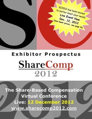 SC20
                           1
                   to be 2 has bee
                         tter         n mo
                              meet         ved
                       Live         your
                             Even        need
                                  t           s
                         Dec.           Now
                 (new            12,
                        lowe
                             r pri     2012
                                   ces
                                  , see
                                        page
                                             9!)




  Exhibitor Prospectus




The Share-Based Compensation
      Virtual Conference
   Live: 12 December 2012
  www.sharecomp2012.com
 