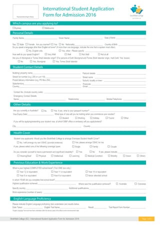 International Student Application
Form for Admission 2016
24Strathfield College (SC) - International Student Application Form for Admission 2016 Page 1 of 5
What is your highest COMPLETED school level? (Tick ONE box only.)
 Year 12 or equivalent  Year 11 or equivalent  tnelaviuqero01raeY
 Year 9 or equivalent  Year 8 or equivalent  Never attended school
In which YEAR did you complete that school level?___________________________________________________________________________________________
 Hearing/Deaf  Physical  Intellectual  Learning
Do you consider yourself to have a permanent and significant disability?
Family Name:_________________________________ Given Name:_________________________________ Date of Birth: ______________________________
Sex:  Male  Female Are you married?  Yes  No Nationality:____________________________ Country of Birth: ____________________________
Contact No. (Include country code): ___________________________________________________________________________________________________
Emergency Contact Details:
Name:_______________________________________________ Relationship:__________________________ Mobile/Telephone: _____________________
Are you currently in Australia?  No  Yes, if yes, what is your passport number?
What type of visa will you be holding when you commence your studies?
If you will be applying/extending your student visa, at which DIBP office or embassy will you apply/extend?
Other Details:
Previous Education & Work Experience
Health Cover
Student visa applicants: Would you like Strathfield College to arrange Overseas Student Health Cover?
 No, I will arrange my own OSHC (provide evidence)  Yes, please arrange OSHC for me.
 Student  Working  Holiday  Tourist  Other
Specify country:__________________________________________
Work experience (number of years): ____________________________________________________________________________________________________
If yes, please select one of the following coverage types:
 Yes  No If yes, please indicate:____________________________
 Australia  Overseas
 Medical Condition  Mobility  Vision  Others
 Single  Family  Couple
Highest qualification achieved:______________________________________ Where was this qualification achieved?
Additional qualifications:_________________________________________________________
Personal Details
Student Contact Details
Do you speak a language other than English at home? (if more than one language, indicate the one that is spoken most often)
 No, English only  Yes, other - Please specify _____________________________________________________________
How well do you speak English?  Very Well  Well  Not Well  Not at all
Are you of Aboriginal or Torres Strait Islander origin? (For persons of both Aboriginal and Torres Strait Islander origin, mark both ‘Yes’ boxes)
 No  Yes, Aboriginal  Yes, Torres Strait Islander
Visa Expiry Date:__________________________
Building/ property name_____________________________ Flat/unit details ___________________________________
State/territory______________________________________ Postcode _______________________________________
Email _______________________________________
Postal delivery information (e.g. PO Box 254)____________ Suburb, locality or town ____________________________
Street/ lot number (e.g. 205 or Lot 118)_________________ Street name _____________________________________
Country___________________________________________
Country _______________________________________
_______________________________________
City ___________________________________________
Please indicate English Language proficiency test undertaken and results below.
Date Taken: ___________________ English Test Name:__________________________ Result:_____________ Test Report Form Number:_________________
*English Language Test must have been undertaken within the last two years of the official course commencement date.
Representative/Agent Stamp
Which campus are you applying to?
Sydney  Melbourne
 