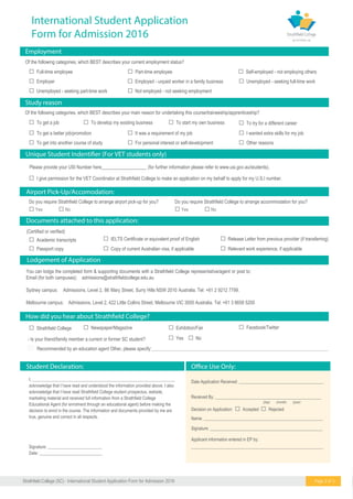  Full-time employee
Of the following categories, which BEST describes your current employment status?
 Part-time employee  Self-employed - not employing others
 Employer  Employed - unpaid worker in a family business  Unemployed - seeking full-time work
 Unemployed - seeking part-time work  Not employed - not seeking employment
Employment
Study reason
Of the following categories, which BEST describes your main reason for undertaking this course/traineeship/apprenticeship?
 To get a job  To develop my existing business  To start my own business  To try for a different career
 To get a better job/promotion  It was a requirement of my job  I wanted extra skills for my job
 To get into another course of study  For personal interest or self-development
Date Application Received: _______________________________________
(day) (month) (year)
Received By: _________________________________________________
Decision on Application:  Accepted  Rejected
Name: _______________________________________________________
Signature: ____________________________________________________
Documents attached to this application:
Airport Pick-Up/Accomodation:
 Academic transcripts
Student Declaration:
 Strathfield College
- Is your friend/family member a current or former SC student?
Recommended by an education agent Other, please specify:________________________________________________________________________________
 I give permission for the VET Coordinator at Strathfield College to make an application on my behalf to apply for my U.S.I numb .re
 Relevant work experience, if applicable
 Release Letter from previous provider (if transferring)
 Passport copy  Copy of current Australian visa, if applicable
 Newspaper/Magazine  Exhibition/Fair  Facebook/Twitter
 Yes  No
(Certified or verified)
 IELTS Certificate or equivalent proof of English
 Other reasons
Applicant information entered in EP by:
_____________________________________________________________
I, __________________________________________________________________
acknowledge that I have read and understood the information provided above. I also
acknowledge that I have read Strathfield College student prospectus, website,
marketing material and received full information from a Strathfield College
Educational Agent (for enrolment through an educational agent) before making the
decision to enrol in the course. The information and documents provided by me are
true, genuine and correct in all respects.
Signature: _________________________
Date: _____________________________
Do you require Strathfield College to arrange airport pick-up for you? Do you require Strathfield College to arrange accommodation for you?
 Yes  No  Yes  No
Please provide your USI Number here___________________ (for further information please refer to www.usi.gov.au/students).
Lodgement of Application
Page 3 of 5
International Student Application
Form for Admission 2016
24Strathfield College (SC) - International Student Application Form for Admission 2016
You can lodge the completed form & supporting documents with a Strathfield College representative/agent or post to:
Email (for both campuses): admissions@strathfieldcollege.edu.au
Sydney campus: Admissions, Level 2, 86 Mary Street, Surry Hills NSW 2010 Australia. Tel: +61 2 9212 7799.
Melbourne campus: Admissions, Level 2, 422 Little Collins Street, Melbourne VIC 3000 Australia. Tel: +61 3 8658 5200
 