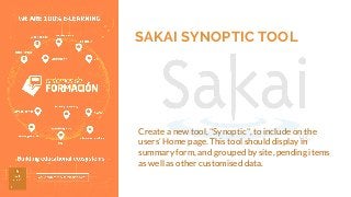 SAKAI SYNOPTIC TOOL
Create a new tool, "Synoptic", to include on the
users’ Home page. This tool should display in
summary form, and grouped by site, pending items
as well as other customised data.
 
