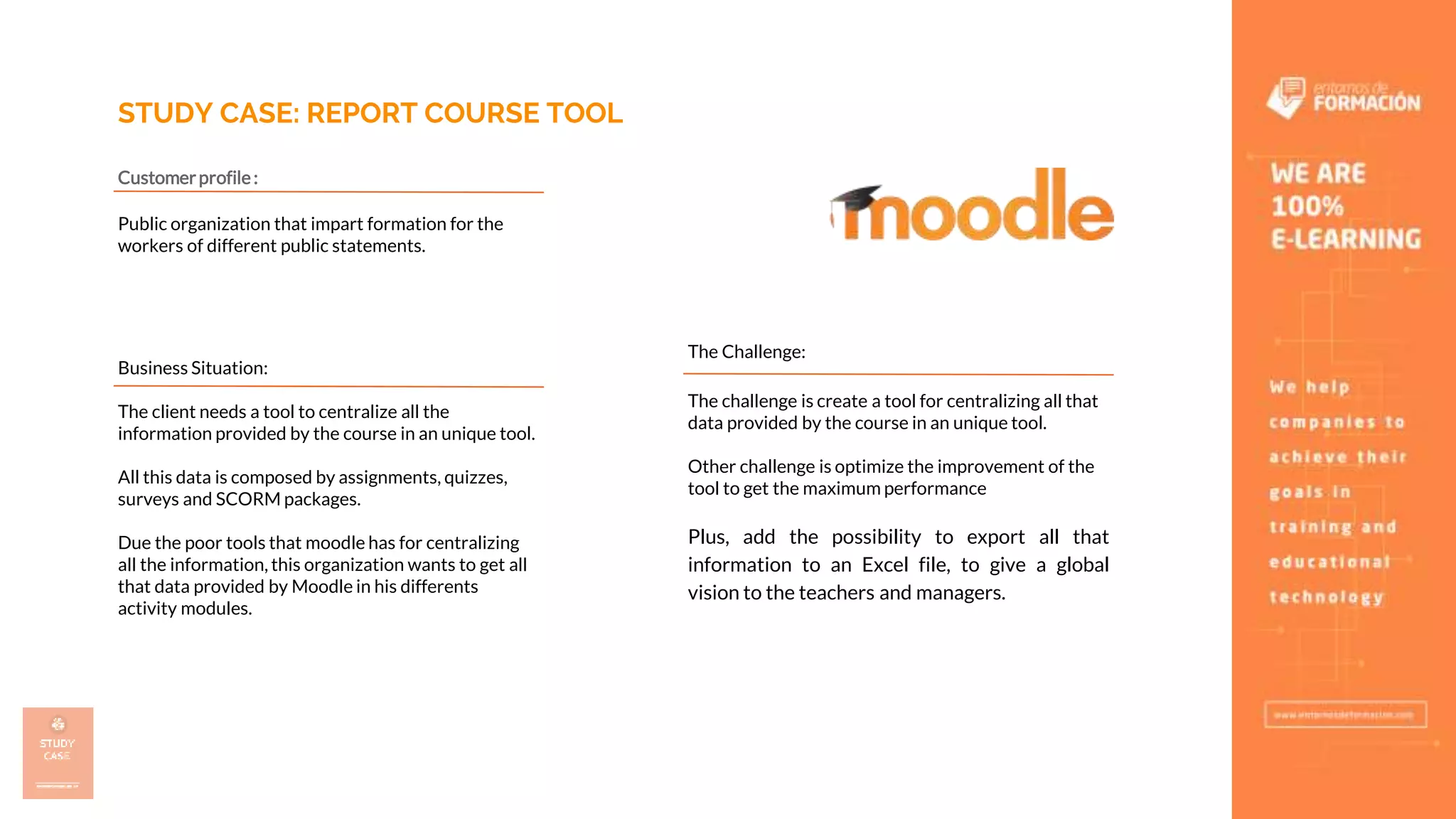 STUDY CASE: REPORT COURSE TOOL
Customerprofile:
Public organization that impart formation for the
workers of different public statements.
Business Situation:
The client needs a tool to centralize all the
information provided by the course in an unique tool.
All this data is composed by assignments, quizzes,
surveys and SCORM packages.
Due the poor tools that moodle has for centralizing
all the information, this organization wants to get all
that data provided by Moodle in his differents
activity modules.
The Challenge:
The challenge is create a tool for centralizing all that
data provided by the course in an unique tool.
Other challenge is optimize the improvement of the
tool to get the maximum performance
Plus, add the possibility to export all that
information to an Excel file, to give a global
vision to the teachers and managers.
 