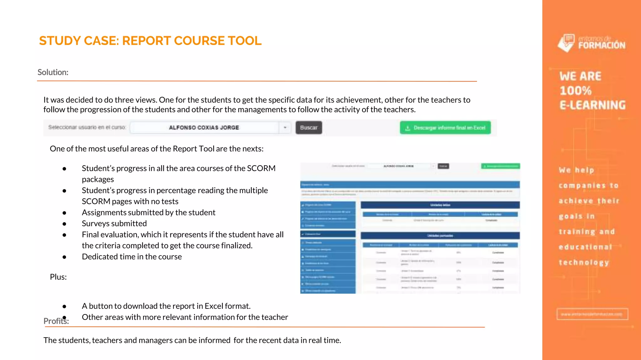 STUDY CASE: REPORT COURSE TOOL
It was decided to do three views. One for the students to get the specific data for its achievement, other for the teachers to
follow the progression of the students and other for the managements to follow the activity of the teachers.
One of the most useful areas of the Report Tool are the nexts:
● Student’s progress in all the area courses of the SCORM
packages
● Student’s progress in percentage reading the multiple
SCORM pages with no tests
● Assignments submitted by the student
● Surveys submitted
● Final evaluation, which it represents if the student have all
the criteria completed to get the course finalized.
● Dedicated time in the course
Plus:
● A button to download the report in Excel format.
● Other areas with more relevant information for the teacher
Solution:
Profits:
The students, teachers and managers can be informed for the recent data in real time.
 