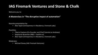IAG Firemark Ventures and Stone & Chalk
Welcome you to:
A Masterclass in “The disruptive impact of automation”
Keynote presentation by:
• Alex Taylor (Entrepreneur in Residence, Firemark Labs)
Panellists:
• Tiberio Caetano (Co-Founder and Chief Scientist at Ambiata)
• Stephanie Brownlee (R&D – Faethm.ai)
• Alex Taylor (Entrepreneur in Residence, Firemark Labs)
Moderator
• Michael Dovey (IAG Firemark Ventures)
 