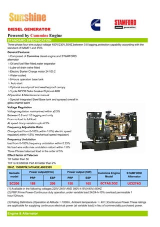DIESEL GENERATOR
Powered by Cummins Engine
STANDARD SPECIFICATION
Three phase four wire,output voltage 400V/230V,50HZ,between 0.8 lagging,protection capability according with the
standard of NAME1 and IP23.
General Features:
ΔComposed of Cummins diesel engine and STAMFORD
alternator
ΔOil and fuel filter fitted,water separator
ΔLube-oil drain valve fitted
ΔElectric Starter Charge motor 24 VD.C
ΔWater-cooled
Δ8-hours operation base tank
Δ Auto start
ΔOptional soundproof and weatherproof canopy
Δ3 pole MCCB Delixi breaker/Optional ABB
ΔOperation & Maintenance manual
ΔSpecial Integrated Steel Base tank and sprayed overall in
gloss enamel paint
Voltage Regulation
Voltage regulation maintanined within ±0.5%
Between 0.8 and 1.0 lagging and unity
From no load to full load
At speed droop variation upto 4.5%
Frequency Adjustable Ratio
Change load from 0-100%,within 1.0%( electric speed
regulator),within 4.5%( mechanical speed regulator)
Frequency Undulation
load from 0-100%,frequency undulation within 0.25%
No load wire volts max undulation ration within 1.8%
Three Phrase balanced load in the order of 5%
Effect factor of Telecom
TIF better than 50
THF to IEC60034 Part 40 better than 2%
50HZ, 1500RPM,3-PHASE,400/230V

 Gensets          Power output(KVA)               Power output (KW)        Cummins Engine          STAMFORD
  model           PRP              ESP            PRP            ESP          Model                 Alternator

 SC206             188             206            150            165         6CTA8.3G2              UCI274G
(1) Available in the following voltages:220V-240V AND 380V-415V(440V)-50HZ
(2) PRP:Prime Power-Continuous duty operation,under variable load 24/24-h-10% overload permissible 1
hour/12hours.

(3) Rating Definitions (Operation at Altitude ≤1000m, Ambient temperature ≤ 40℃)Continuous Power.These ratings
are applicable for supplying continuous electrical power (at variable load) in lieu of commercially purchased power.


Engine & Alternator
 