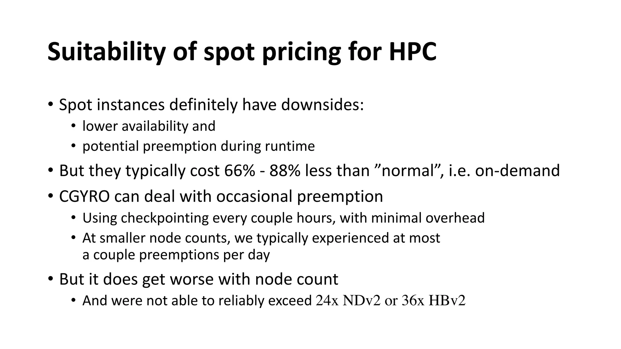 Suitability of spot pricing for HPC
• Spot instances definitely have downsides:
• lower availability and
• potential preemption during runtime
• But they typically cost 66% - 88% less than ”normal”, i.e. on-demand
• CGYRO can deal with occasional preemption
• Using checkpointing every couple hours, with minimal overhead
• At smaller node counts, we typically experienced at most
a couple preemptions per day
• But it does get worse with node count
• And were not able to reliably exceed 24x NDv2 or 36x HBv2
 