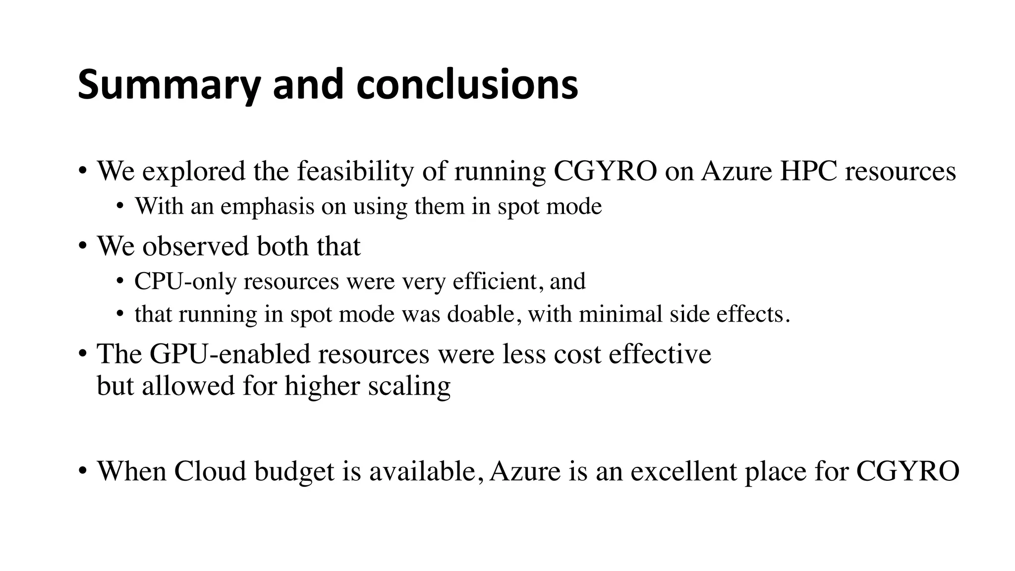 Summary and conclusions
• We explored the feasibility of running CGYRO on Azure HPC resources
• With an emphasis on using them in spot mode
• We observed both that
• CPU-only resources were very efficient, and
• that running in spot mode was doable, with minimal side effects.
• The GPU-enabled resources were less cost effective
but allowed for higher scaling
• When Cloud budget is available, Azure is an excellent place for CGYRO
 
