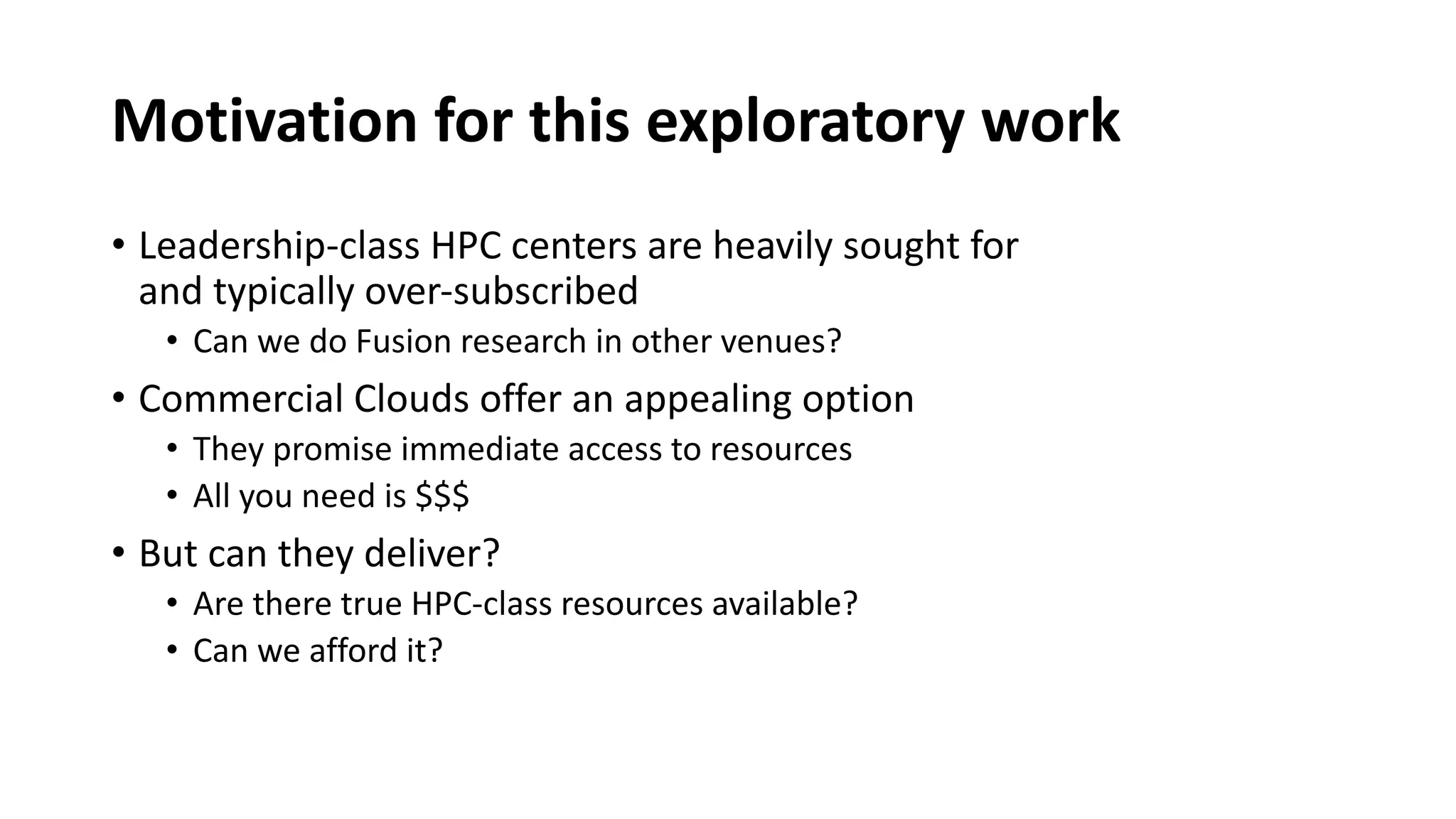 Motivation for this exploratory work
• Leadership-class HPC centers are heavily sought for
and typically over-subscribed
• Can we do Fusion research in other venues?
• Commercial Clouds offer an appealing option
• They promise immediate access to resources
• All you need is $$$
• But can they deliver?
• Are there true HPC-class resources available?
• Can we afford it?
 