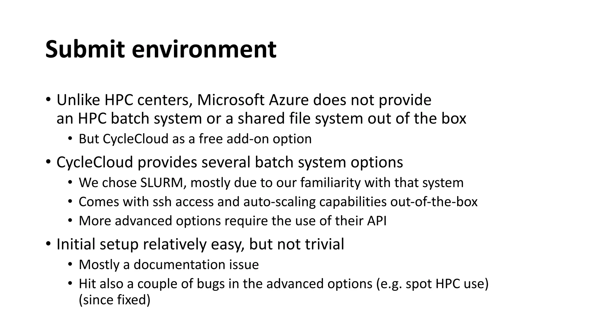 Submit environment
• Unlike HPC centers, Microsoft Azure does not provide
an HPC batch system or a shared file system out of the box
• But CycleCloud as a free add-on option
• CycleCloud provides several batch system options
• We chose SLURM, mostly due to our familiarity with that system
• Comes with ssh access and auto-scaling capabilities out-of-the-box
• More advanced options require the use of their API
• Initial setup relatively easy, but not trivial
• Mostly a documentation issue
• Hit also a couple of bugs in the advanced options (e.g. spot HPC use)
(since fixed)
 