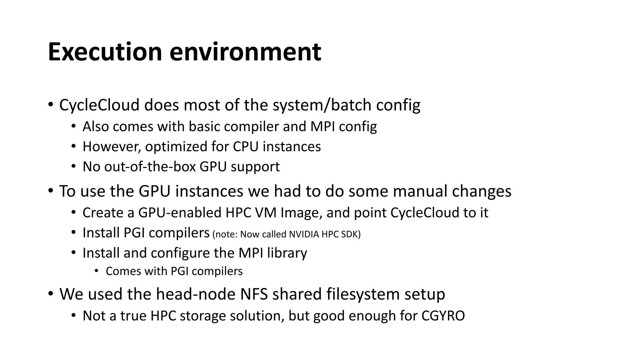 Execution environment
• CycleCloud does most of the system/batch config
• Also comes with basic compiler and MPI config
• However, optimized for CPU instances
• No out-of-the-box GPU support
• To use the GPU instances we had to do some manual changes
• Create a GPU-enabled HPC VM Image, and point CycleCloud to it
• Install PGI compilers (note: Now called NVIDIA HPC SDK)
• Install and configure the MPI library
• Comes with PGI compilers
• We used the head-node NFS shared filesystem setup
• Not a true HPC storage solution, but good enough for CGYRO
 