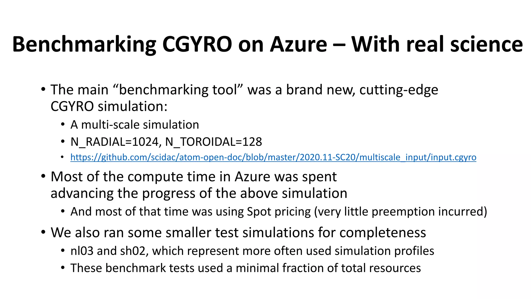 Benchmarking CGYRO on Azure – With real science
• The main “benchmarking tool” was a brand new, cutting-edge
CGYRO simulation:
• A multi-scale simulation
• N_RADIAL=1024, N_TOROIDAL=128
• https://github.com/scidac/atom-open-doc/blob/master/2020.11-SC20/multiscale_input/input.cgyro
• Most of the compute time in Azure was spent
advancing the progress of the above simulation
• And most of that time was using Spot pricing (very little preemption incurred)
• We also ran some smaller test simulations for completeness
• nl03 and sh02, which represent more often used simulation profiles
• These benchmark tests used a minimal fraction of total resources
 