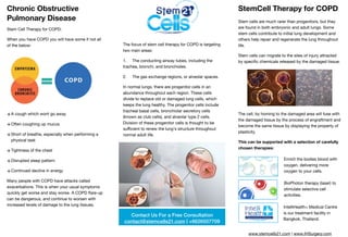 Chronic Obstructive
Pulmonary Disease
Stem Cell Therapy for COPD:

When you have COPD you will have some if not all
of the below:

+A cough which wont go away

+Often coughing up mucus

+Short of breathe, especially when performing a
physical task

+Tightness of the chest

+Disrupted sleep pattern 

+Continued decline in energy

Many people with COPD have attacks called
exacerbations. This is when your usual symptoms
quickly get worse and stay worse. A COPD ﬂare-up
can be dangerous, and continue to worsen with
increased levels of damage to the lung tissues.

The focus of stem cell therapy for COPD is targeting
two main areas:

1. The conducting airway tubes, including the
trachea, bronchi, and bronchioles.

2. The gas exchange regions, or alveolar spaces.

In normal lungs, there are progenitor cells in an
abundance throughout each region. These cells
divide to replace old or damaged lung cells, which
keeps the lung healthy. The progenitor cells include
tracheal basal cells, bronchiolar secretory cells
(known as club cells), and alveolar type 2 cells.
Division of these progenitor cells is thought to be
suﬃcient to renew the lung's structure throughout
normal adult life.

StemCell Therapy for COPD
Stem cells are much rarer than progenitors, but they
are found in both embryonic and adult lungs. Some
stem cells contribute to initial lung development and
others help repair and regenerate the lung throughout
life. 

Stem cells can migrate to the sites of injury attracted
by speciﬁc chemicals released by the damaged tissue. 

The cell, by homing to the damaged area will fuse with
the damaged tissue by the process of engraftment and
become the same tissue by displaying the property of
plasticity. 

This can be supported with a selection of carefully
chosen therapies:
Contact Us For a Free Consultation
contact@stemcells21.com | +6626507709
Enrich the bodies blood with
oxygen, delivering more
oxygen to your cells.
BioPhoton therapy (laser) to
stimulate selective cell
activities.
IntelliHealth+ Medical Centre
is our treatment facility in
Bangkok, Thailand.
www.stemcells21.com | www.IHSurgery.com
 