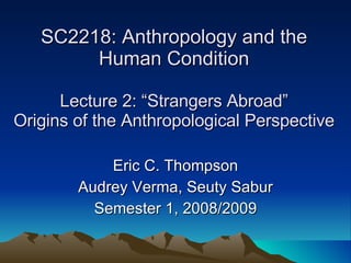 SC2218: Anthropology and the Human Condition Lecture 2: “Strangers Abroad” Origins of the Anthropological Perspective Eric C. Thompson Audrey Verma, Seuty Sabur Semester 1, 2008/2009 
