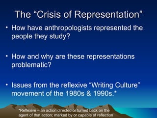 The “Crisis of Representation” How have anthropologists represented the people they study? How and why are these representations problematic? Issues from the reflexive “Writing Culture” movement of the 1980s & 1990s.* *Reflexive – an action directed or turned back on the agent of that action; marked by or capable of reflection 