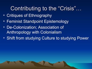 Contributing to the “Crisis”… Critiques of Ethnography Feminist Standpoint Epistemology De-Colonization; Association of Anthropology with Colonialism Shift from studying Culture to studying Power  