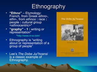 Ethnography “ Ethno”  – Etymology: French, from Greek  ethno-, ethn-,  from  ethnos  :  race  :  people  :  cultural group < ethno centric>* “ graphy”  -  1   :  writing or representation* Ethnography is “writing about or representation of a group of people” Lee’s  The Dobe Ju/’hoansi  is a classic example of Ethnography. * http://www.m-w.com/   