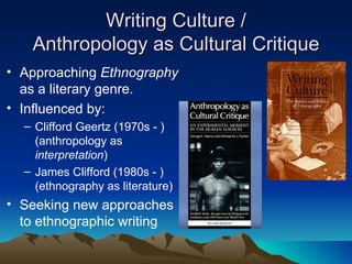Writing Culture / Anthropology as Cultural Critique Approaching  Ethnography  as a literary genre. Influenced by: Clifford Geertz (1970s - ) (anthropology as  interpretation ) James Clifford (1980s - ) (ethnography as literature) Seeking new approaches to ethnographic writing 
