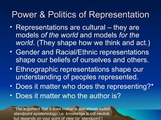 Power & Politics of Representation Representations are cultural – they are models  of the world  and models  for the world . (They shape how we think and act.) Gender and Racial/Ethnic representations shape our beliefs of ourselves and others. Ethnographic representations shape our understanding of peoples represented. Does it matter who does the representing?* Does it matter who the author is? *The argument that it does matter is sometimes called  standpoint epistemology ; i.e. knowledge is not neutral, but depends on your point of view (or ‘standpoint’) 