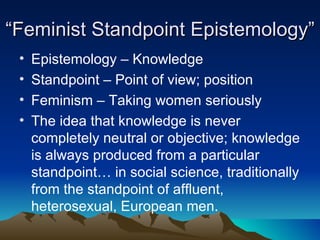 “ Feminist Standpoint Epistemology” Epistemology – Knowledge Standpoint – Point of view; position Feminism – Taking women seriously The idea that knowledge is never completely neutral or objective; knowledge is always produced from a particular standpoint… in social science, traditionally from the standpoint of affluent, heterosexual, European men. 