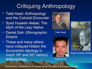Critiquing Anthropology Talal Asad:  Anthropology and the Colonial Encounter Syed Hussein Alatas:  The Myth of the Lazy Native Daniel Goh:  Ethnographic Empire These and many others have critiqued hidden the  Eurocentric  ideology in much 19 th  and 20 th  century anthropology. Talal Asad Daniel Goh Syed Hussein Alatas * Eurocentric : Centered on or biased toward Europe or European people. 