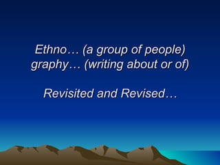 Ethno… (a group of people) graphy… (writing about or of) Revisited and Revised… 
