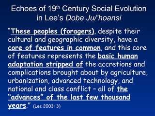 “ These peoples (foragers) , despite their cultural and geographic diversity, have a  core of features in common , and this core of features represents the  basic human adaptation stripped of  the accretions and complications brought about by agriculture, urbanization, advanced technology, and national and class conflict – all of  the “advances” of the last few thousand years .”   (Lee 2003: 3) Echoes of 19 th  Century Social Evolution in Lee’s  Dobe Ju/’hoansi 