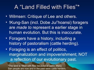A “Land Filled with Flies”* Wilmsen: Critique of Lee and others. !Kung-San (incl. Dobe Ju/’hoansi) foragers are  made to  represent a earlier stage in human evolution. But this is inaccurate. Foragers have a history, including a history of pastoralism (cattle herding). Foraging is an effect of politics, marginalization and impoverishment; NOT  a reflection of our evolutionary past.  *The land is “filled with flies because of cattle. Many San people are now and in the past were cattle herders. 