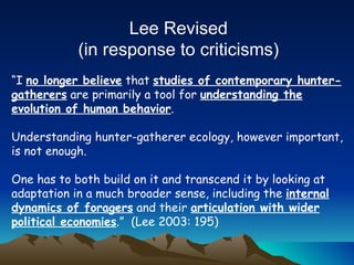 “ I  no longer believe  that  studies of contemporary hunter-gatherers  are primarily a tool for  understanding the evolution of human behavior . Understanding hunter-gatherer ecology, however important, is not enough. One has to both build on it and transcend it by looking at adaptation in a much broader sense, including the  internal dynamics of foragers  and their  articulation with wider political economies .”  (Lee 2003: 195) Lee Revised (in response to criticisms)  