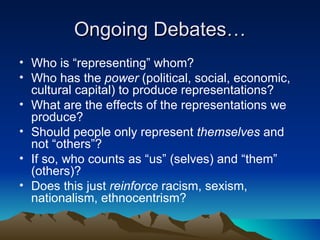 Ongoing Debates… Who is “representing” whom? Who has the  power  (political, social, economic, cultural capital) to produce representations? What are the effects of the representations we produce? Should people only represent  themselves  and not “others”? If so, who counts as “us” (selves) and “them” (others)? Does this just  reinforce  racism, sexism, nationalism, ethnocentrism? 