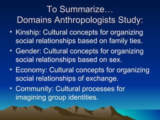 To Summarize… Domains Anthropologists Study: Kinship: Cultural concepts for organizing social relationships based on family ties. Gender: Cultural concepts for organizing social relationships based on sex. Economy: Cultural concepts for organizing social relationships of exchange. Community: Cultural processes for imagining group identities. 