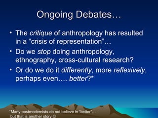 Ongoing Debates… The  critique  of anthropology has resulted in a “crisis of representation”… Do we  stop  doing anthropology, ethnography, cross-cultural research? Or do we do it  differently , more  reflexively , perhaps even….  better ?* *Many postmodernists do not believe in “better”… but that is another story   