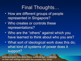 Final Thoughts… How are different groups of people represented in Singapore? Who creates or controls these representations? Who are the “others” against which you have learned to think about who you are? What sort of ideological work does this do; what kind of systems of power does it support? Anthropologists think about these questions  both  in reflecting on their own writings and within the societies they study. 