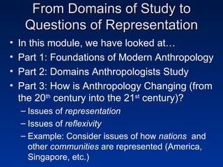 From Domains of Study to Questions of Representation In this module, we have looked at… Part 1: Foundations of Modern Anthropology Part 2: Domains Anthropologists Study Part 3: How is Anthropology Changing (from the 20 th  century into the 21 st  century)? Issues of  representation   Issues of  reflexivity Example: Consider issues of how  nations   and other  communities  are represented (America, Singapore, etc.) 