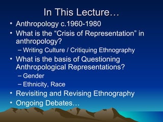 In This Lecture… Anthropology c.1960-1980 What is the “Crisis of Representation” in anthropology? Writing Culture / Critiquing Ethnography What is the basis of Questioning Anthropological Representations? Gender Ethnicity, Race Revisiting and Revising Ethnography Ongoing Debates… 